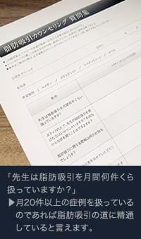 先生は脂肪吸引を月間何件扱っていますか？ ▶︎ 月20件以上の症例を扱っているのであれば脂肪吸引の道に精通していると言えます。