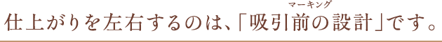 仕上がりを左右するのは、「吸引前の設計」です。