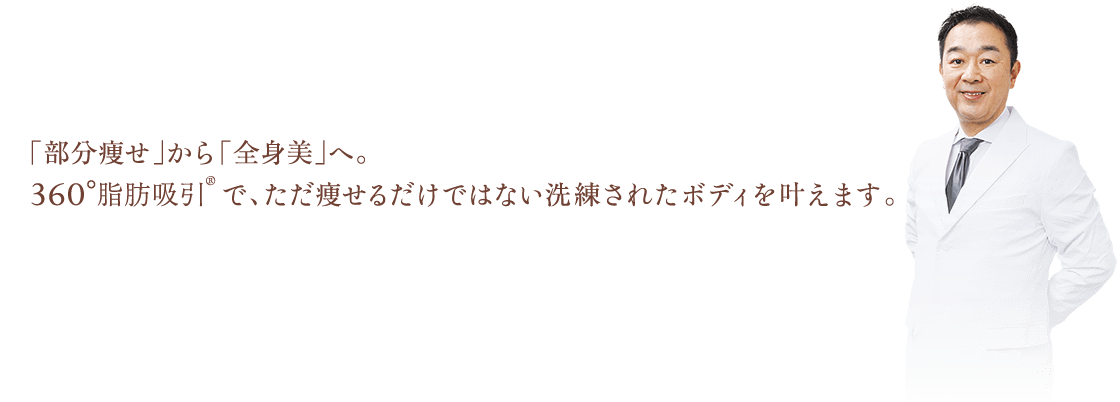 「部分痩せ」から「全身美」へ。360°脂肪吸引®︎で、ただ痩せるだけではない洗練されたボディを叶えます。