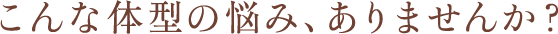 こんな体型の悩み、ありませんか？