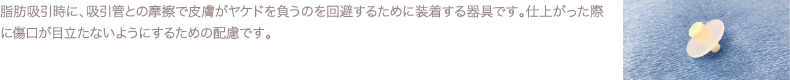 脂肪吸引時に、吸引管との摩擦で皮膚がヤケドを負うのを回避するために装着する器具です。仕上がった際に傷口が目立たないようにするための配慮です。