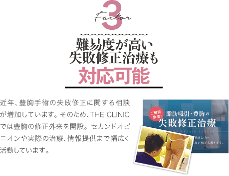 Factor 3 難易度が高い失敗修正治療も対応可能 | 近年、豊胸手術の失敗修正に関する相談が増加しています。 そのため、THE CLINIC では豊胸の修正外来を開設。 セカンドオピニオンや実際の治療、情報提供まで幅広く活動しています。