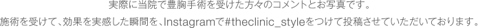 実際に当院で豊胸手術を受けた方々のコメントとお写真です。施術を受けて、効果を実感した瞬間を、Instagramで#theclinic_styleをつけて投稿させていただいております。