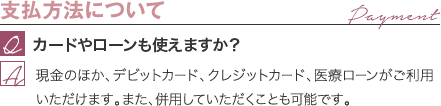 支払方法について | カードやローンも使えますか？ / 現金のほか、デビットカード、クレジットカード、医療ローンがご利用いただけます。また、併用していただくことも可能です。