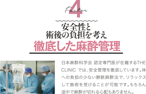 Factor 4 安全性と術後の負担を考え徹底した麻酔管理 | 日本麻酔科学会 認定専門医が在籍するTHE CLINIC では、安全管理を徹底しています。体への負担の少ない静脈麻酔法で、リラックスして施術を受けることが可能です。もちろん途中で麻酔が切れる心配もありません。