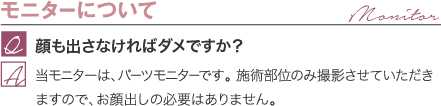 モニターについて | 顔も出さなければダメですか？ / 美バスト豊胸モニターは、パーツモニターです。 施術部位のみ撮影させていただきますので、お顔出しの必要はありません。