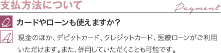 支払方法について | カードやローンも使えますか？ / 現金のほか、デビットカード、クレジットカード、医療ローンがご利用いただけます。また、併用していただくことも可能です。