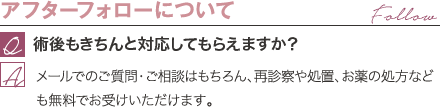 アフターフォローについて | 術後もきちんと対応してもらえますか？ / メールでのご質問・ご相談はもちろん、再診察や処置、お薬の処方なども無料でお受けいただけます。