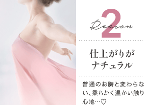 Reason 2 仕上がりがナチュラル / 普通のお胸と変わらない、柔らかく温かい触り心地…♡