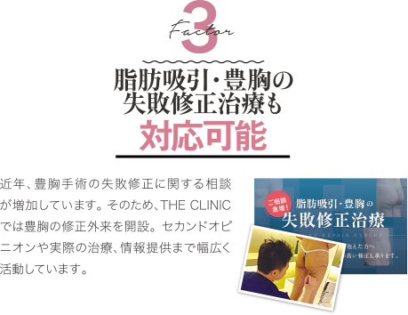 Factor 3 難易度が高い失敗修正治療も対応可能 | 近年、豊胸手術の失敗修正に関する相談が増加しています。 そのため、THE CLINIC では豊胸の修正外来を開設。 セカンドオピニオンや実際の治療、情報提供まで幅広く活動しています。