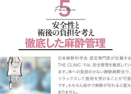 Factor 5 安全性と術後の負担を考え 徹底した麻酔管理 | 日本麻酔科学会 認定専門医が在籍するTHE CLINIC では、安全管理を徹底しています。体への負担の少ない静脈麻酔法で、リラックスして施術を受けることが可能です。もちろん途中で麻酔が切れる心配もありません。
