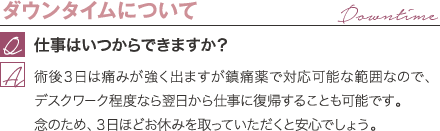 ダウンタイムについて | 仕事はいつからできますか? / 術後3日は痛みが強く出ますが鎮痛薬で対応可能な範囲なので、デスクワーク程度なら翌日から仕事に復帰することも可能です。 念のため、3日ほどお休みを取っていただくと安心でしょう。