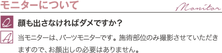 モニターについて | 顔も出さなければダメですか？ / 当モニターは、パーツモニターです。 施術部位のみ撮影させていただきますので、お顔出しの必要はありません。