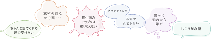 ちゃんと診てくれる所で受けたい/施術の痛みが心配/衛生面のトラブルは被りたくない/ダウンタイムが不安でたまらない/誰かに知られたら嫌だ/しこりが心配
