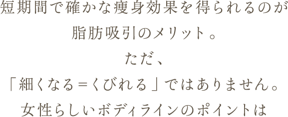 短期間で確かな痩身効果を得られるのが脂肪吸引のメリット。 ただ、「細くなる＝くびれる」ではありません。 女性らしいボディラインのポイントは