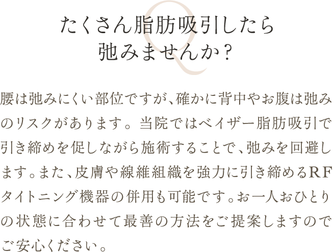 たくさん脂肪吸引したら弛みませんか？ | 腰は弛みにくい部位ですが、確かに背中やお腹は弛みのリスクがあります。 当院ではベイザー脂肪吸引で引き締めを促しながら施術することで、弛みを回避します。また、皮膚や線維組織を強力に引き締めるRFタイトニング機器の併用も可能です。お一人おひとりの状態に合わせて最善の方法をご提案しますのでご安心ください。