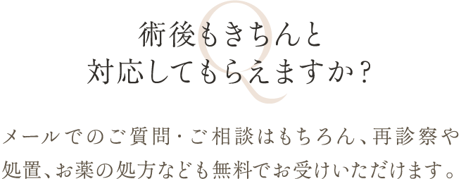 術後もきちんと対応してもらえますか？ | メールでのご質問・ご相談はもちろん、再診察や処置、お薬の処方なども無料でお受けいただけます。