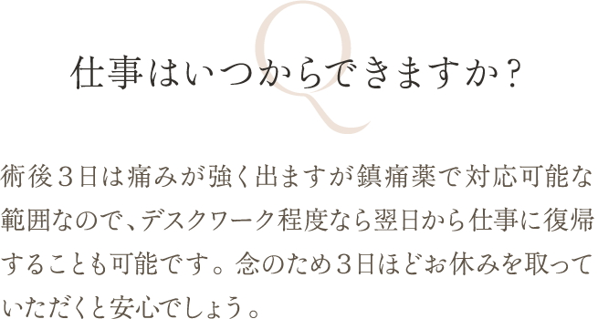 仕事はいつからできますか？ | 術後３日は痛みが強く出ますが鎮痛薬で対応可能な範囲なので、デスクワーク程度なら翌日から仕事に復帰することも可能です。 念のため３日ほどお休みを取っていただくと安心でしょう。