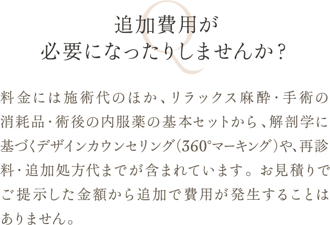 追加費用が必要になったりしませんか？ | 料金には施術代のほか、リラックス麻酔・手術の消耗品・術後の内服薬の基本セットから、解剖学に基づくデザインカウンセリング（360°マーキング）や、再診料・追加処方代までが含まれています。 お見積りでご提示した金額から追加で費用が発生することはありません。
