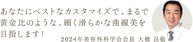 あなたにベストなカスタマイズで、まるで黄金比のような、細く滑らかな曲線美を目指します！ 2024年美容外科学会会長 大橋 昌敬