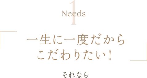 Needs1 | 一生に一度だからこだわりたい！ | それなら