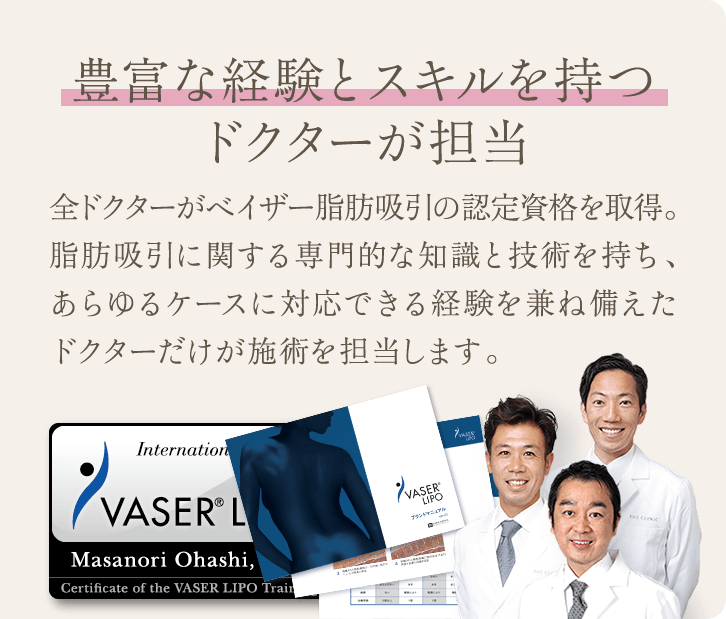豊富な経験とスキルを持つドクターが担当 | 全ドクターがベイザー脂肪吸引の認定資格を取得。 脂肪吸引に関する専門的な知識と技術を持ち、あらゆるケースに対応できる経験を兼ね備えたドクターだけが施術を担当します。