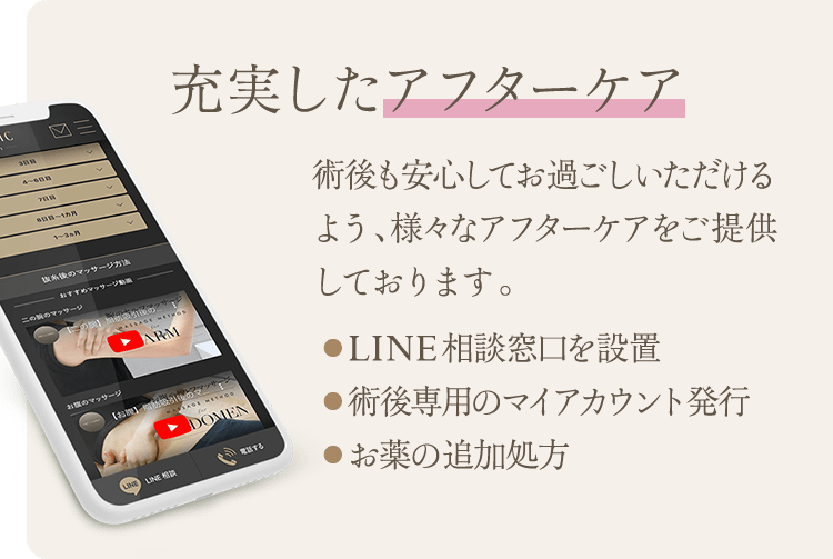 充実したアフターケア | 術後も安心してお過ごしいただけるよう、様々なアフターケアをご提供しております。 ● LINE相談窓口を設置 ● 術後専用のマイアカウント発行 ● お薬の追加処方