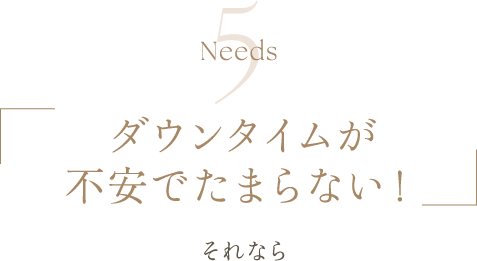 Needs5 | ダウンタイムが不安でたまらない！ | それなら