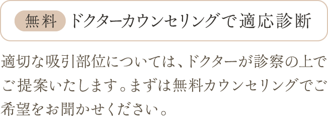 無料 ドクターカウンセリングで適応診断 | 適切な吸引部位については、ドクターが診察の上でご提案いたします。まずは無料カウンセリングでご希望をお聞かせください。