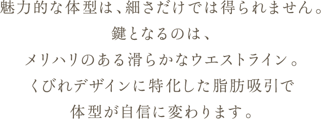 魅力的な体型は、細さだけでは得られません。 鍵となるのは、メリハリのある滑らかなウエストライン。 くびれデザインに特化した脂肪吸引で体型が自信に変わります。