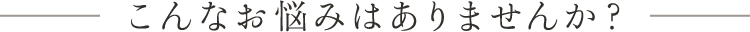 こんなお悩みはありませんか？