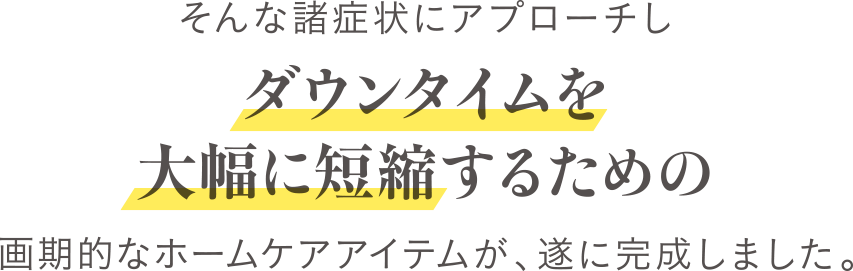 そんな症状にアプローチしダウンタイムを大幅に短縮するための画期的なホームケアアイテムが遂に、完成しました。