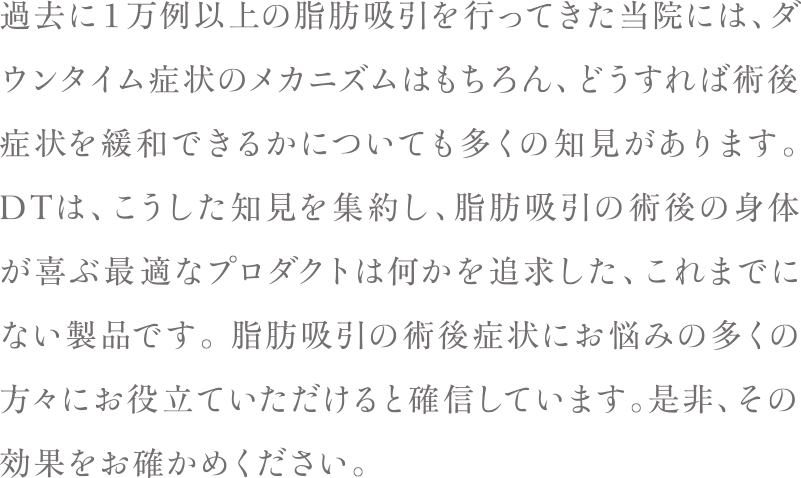 過去に１万例以上の脂肪吸引を行ってきた当院には、ダウンタイム症状のメカニズムはもちろん、どうすれば術後症状を緩和できるかについても多くの知見があります。 DTは、こうした知見を集約し、脂肪吸引の術後の身体が喜ぶ最適なプロダクトは何かを追求した、これまでにない製品です。 脂肪吸引の術後症状にお悩みの多くの方々にお役立ていただけると確信しています。是非、その効果をお確かめください。