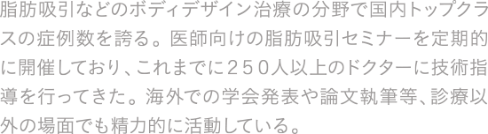 脂肪吸引などのボディデザイン治療の分野で国内トップクラスの症例数を誇る。 医師向けの脂肪吸引セミナーを定期的に開催しており、これまでに２５０人以上のドクターに技術指導を行ってきた。 海外での学会発表や論文執筆等、診療以外の場面でも精力的に活動している。