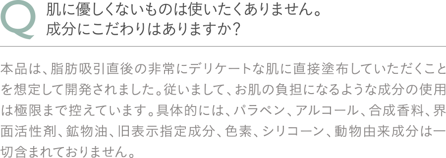 Q：肌に優しくないものは使いたくありません。成分にこだわりはありますか？A：本品は、脂肪吸引直後の非常にデリケートな肌に直接塗布していただくことを想定して開発されました。従いまして、お肌の負担になるような成分の使用は極限まで控えています。具体的には、パラペン、アルコール、合成香料、界面活性剤、鉱物油、旧表示指定成分、色素、シリコーン、動物由来成分は一切含まれておりません。