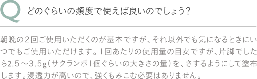 Q：術後、どのぐらいの時期から使用できますか？A：手術の４日目以降、術部の固定が取れてシャワー浴が可能になったらご使用いただけます。1日2回、約1か月で1本使いきるぐらいのペースでご使用いただくと効果的です。