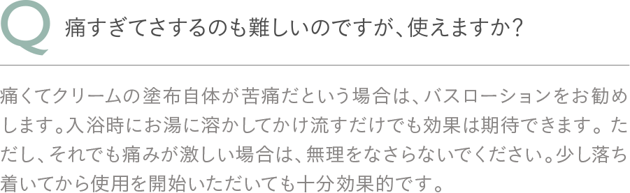 Q：痛すぎてさするのも難しいのですが、使えますか？A：痛くてクリームの塗布自体が苦痛だという場合は、バスローションをお勧めします。入浴時にお湯に溶かしてかけ流すだけでも効果は期待できます。 ただし、それでも痛みが激しい場合は、無理をなさらないでください。少し落ち着いてから使用を開始いただいても十分効果的です。