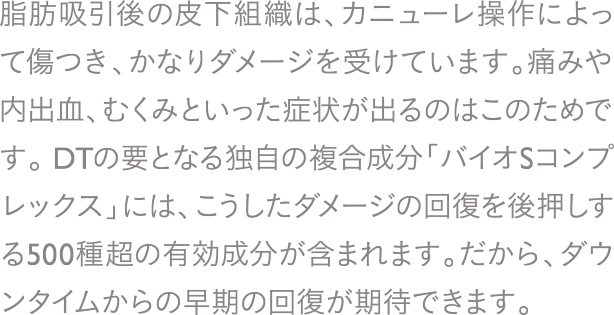 脂肪吸引後の皮下組織は、カニューレ操作によって傷つき、かなりダメージを受けています。痛みや内出血、むくみといった症状が出るのはこのためです。DTの要となる独自の複合成分「バイオSコンプレックス」には、こうしたダメージの回復を後押しする500種超の有効成分が含まれます。だから、ダウンタイムからの早期の回復が期待できます。