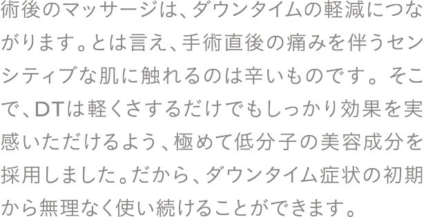 術後のマッサージは、ダウンタイムの軽減につながります。とは言え、手術直後の痛みを伴うセンシティブな肌に触れるのは辛いものです。そこで、DTは軽くさするだけでもしっかり効果を実感いただけるよう、極めて低分子の美容成分を採用しました。だから、ダウンタイム症状の初期から無理なく使い続けることができます。