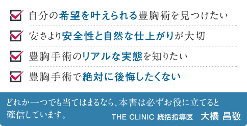 自分の希望を叶えられる豊胸術を見つけたい | 安さより安全性と自然な仕上がりが大切 | 豊胸手術のリアルな実態を知りたい | 豊胸手術で絶対に後悔したくない | どれか一つでも当てはまるなら、本書は必ずお役に立てると確信しています。 THE CLINIC 統括指導医 大橋昌敬
