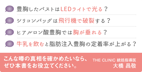 豊胸したバストはLEDライトで光る？ | シリコンバッグは飛行機で破裂する？ | ヒアルロン酸豊胸では胸が垂れる？ | 牛乳を飲むと脂肪注入豊胸の定着率が上がる？ | こんな噂の真相を確かめたいなら、ぜひ本書をお役立てください。 THE CLINIC 統括指導医 大橋昌敬