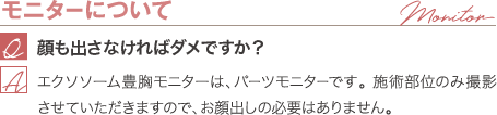 モニターについて | 顔も出さなければダメですか？ / エクソソーム豊胸モニターは、パーツモニターです。 施術部位のみ撮影させていただきますので、お顔出しの必要はありません。