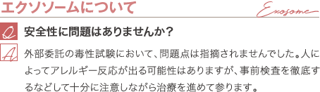 エクソソームについて | 安全性に問題はありませんか? / 外部委託の毒性試験において、問題点は指摘されませんでした。人によってアレルギー反応が出る可能性はありますが、事前検査を徹底するなどして十分に注意しながら治療を進めて参ります。