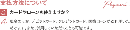 支払方法について | カードやローンも使えますか? / 現金のほか、デビットカード、クレジットカード、医療ローンがご利用いただけます。また、併用していただくことも可能です。