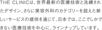 THE CLINICは、世界最新の医療技術と洗練されたデザイン、さらに美容外科のカテゴリーを超えた新しいサービスの提供を通じて、日本では、ここでしかできない医療技術を中心に、ラインナップしています。