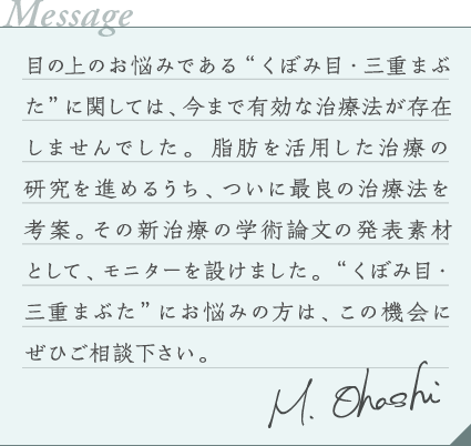 目の上のお悩みである“くぼみ目・三重まぶた”に関しては、今まで有効な治療法が存在しませんでした。脂肪を活用した治療の研究を進めるうち、ついに最良の治療法を考案。その新治療の効果を実感して頂きたく、モニターキャンペーンを設けました。私、大橋が責任を持ってカウンセリングから施術までを担当致しますので、“くぼみ目・三重まぶた”にお悩みの方は、この機会にぜひご相談下さい。