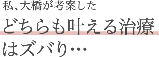 私、大橋が考案したどちらも叶える治療はズバり・・・