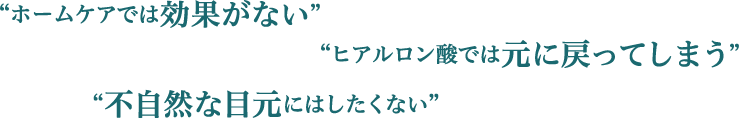 ”ホームケアでは効果がない””不自然な目元にはしたくない””ヒアルロン酸では元に戻ってしまう”