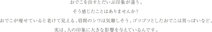 おでこを出すとだいぶ印象が違う。そう感じたことはありませんか？おでこが痩せていると老けて見える、眉間のシワは気難しそう、ゴツゴツしたおでこは男っぽいなど、実は、人の印象に大きな影響を与えているんです。