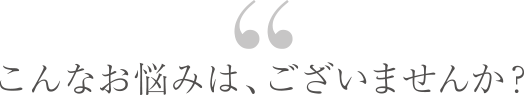 こんなお悩みは、ございませんか？